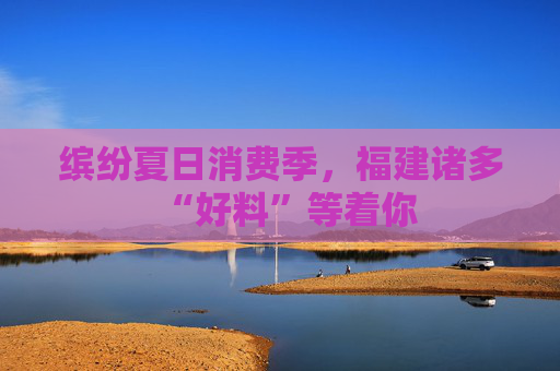 缤纷夏日消费季，福建诸多“好料”等着你