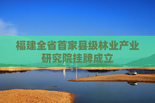 福建全省首家县级林业产业研究院挂牌成立