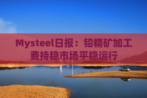 Mysteel日报：铅精矿加工费持稳市场平稳运行