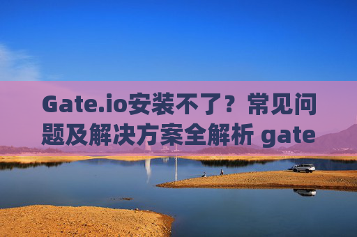 Gate.io安装不了？常见问题及解决方案全解析 gate.io安装不了