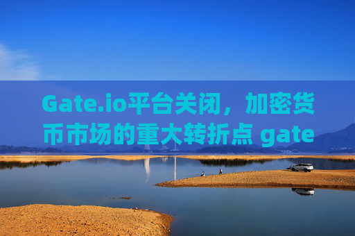 Gate.io平台关闭，加密货币市场的重大转折点 gate.io平台关闭