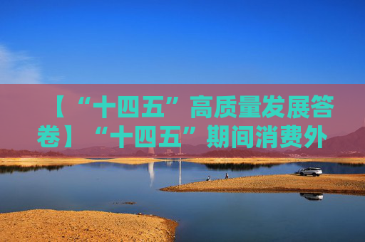 【“十四五”高质量发展答卷】“十四五”期间消费外贸外资等主要目标指标进展符合预期