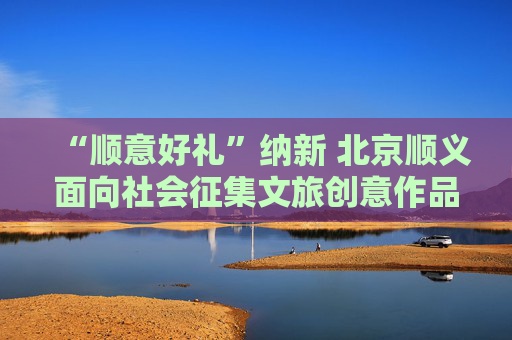 “顺意好礼”纳新 北京顺义面向社会征集文旅创意作品