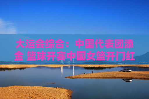 大运会综合：中国代表团添金 篮球开赛中国女篮开门红
