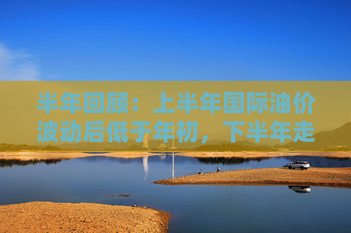 半年回顾：上半年国际油价波动后低于年初，下半年走势预测