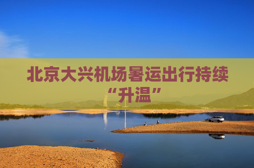 北京大兴机场暑运出行持续“升温”