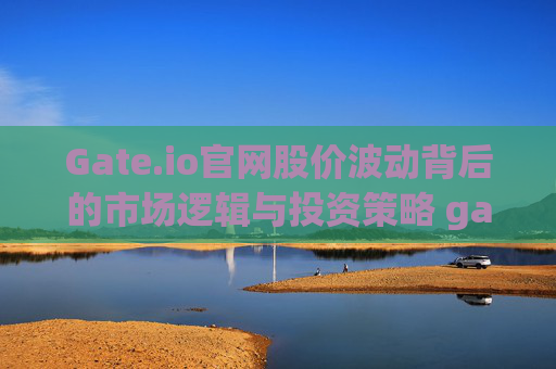 Gate.io官网股价波动背后的市场逻辑与投资策略 gate.io官网股价
