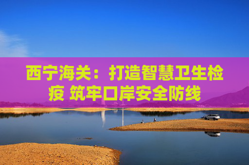 西宁海关：打造智慧卫生检疫 筑牢口岸安全防线
