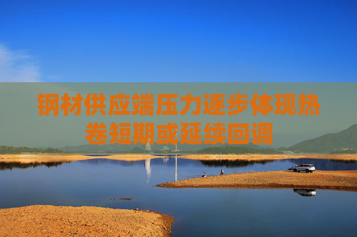 钢材供应端压力逐步体现热卷短期或延续回调