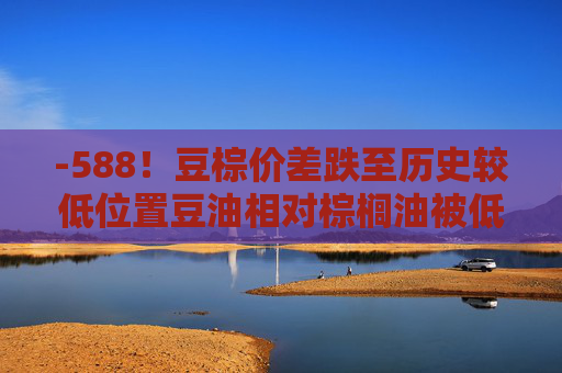 -588！豆棕价差跌至历史较低位置豆油相对棕榈油被低估