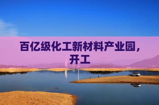 百亿级化工新材料产业园，开工