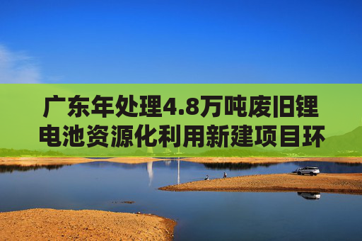 广东年处理4.8万吨废旧锂电池资源化利用新建项目环评公示