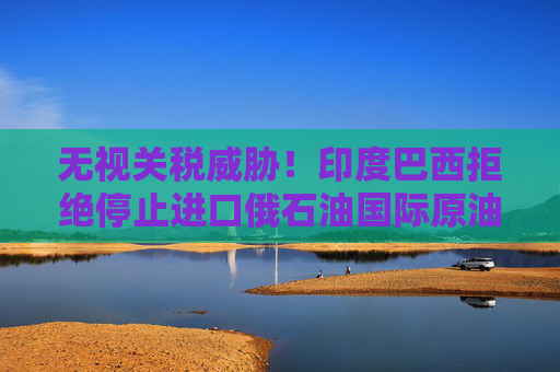 无视关税威胁！印度巴西拒绝停止进口俄石油国际原油维持偏空运行