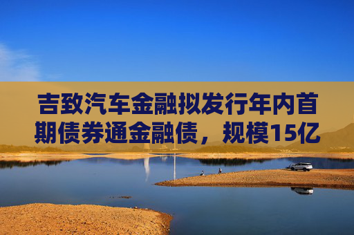 吉致汽车金融拟发行年内首期债券通金融债，规模15亿元