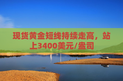 现货黄金短线持续走高，站上3400美元/盎司
