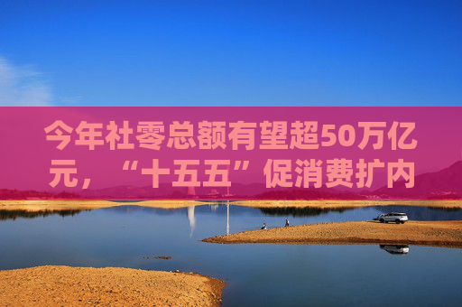 今年社零总额有望超50万亿元，“十五五”促消费扩内需策略