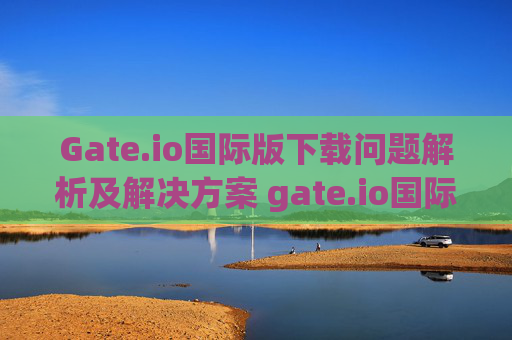 Gate.io国际版下载问题解析及解决方案 gate.io国际下载不了
