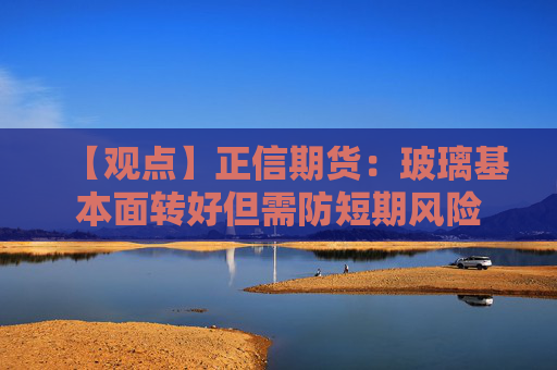 【观点】正信期货：玻璃基本面转好但需防短期风险