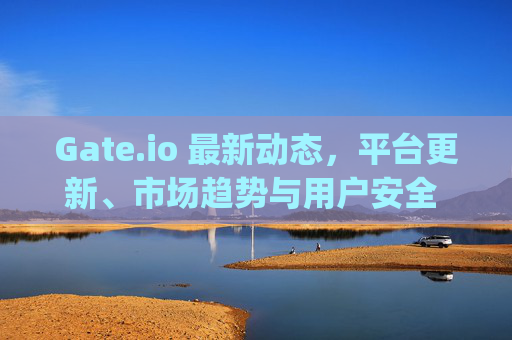 Gate.io 最新动态，平台更新、市场趋势与用户安全 gate.io最近的消息