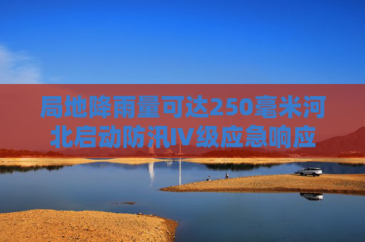 局地降雨量可达250毫米河北启动防汛Ⅳ级应急响应
