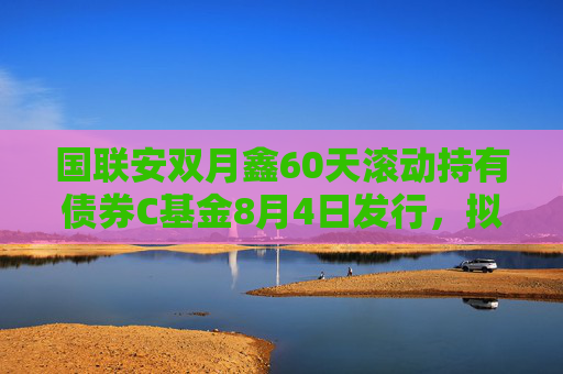 国联安双月鑫60天滚动持有债券C基金8月4日发行，拟任基金经理洪阳玚、万莉