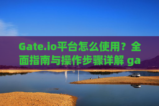 Gate.io平台怎么使用？全面指南与操作步骤详解 gate.io平台怎么