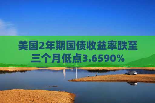 美国2年期国债收益率跌至三个月低点3.6590%
