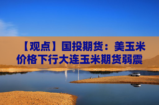 【观点】国投期货：美玉米价格下行大连玉米期货弱震荡
