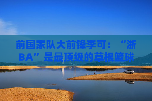 前国家队大前锋李可：“浙BA”是最顶级的草根篮球联赛
