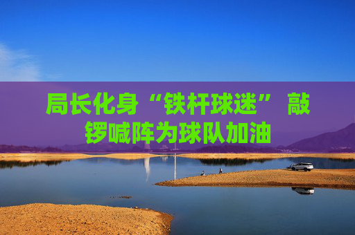 局长化身“铁杆球迷” 敲锣喊阵为球队加油