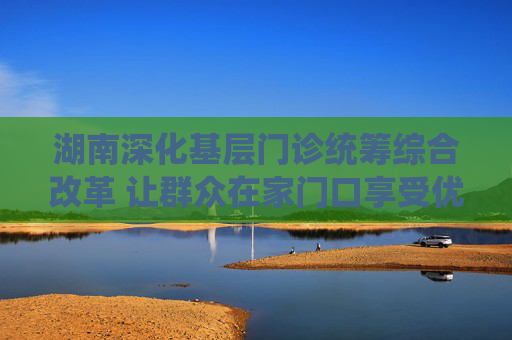 湖南深化基层门诊统筹综合改革 让群众在家门口享受优质医疗服务
