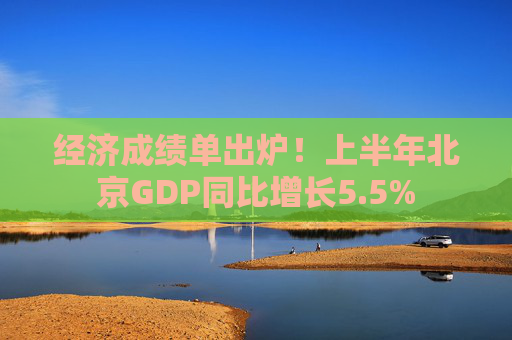 经济成绩单出炉！上半年北京GDP同比增长5.5%