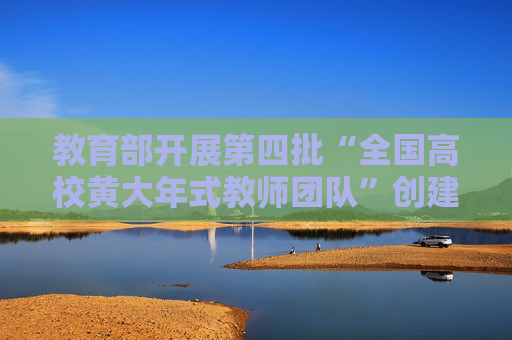 教育部开展第四批“全国高校黄大年式教师团队”创建活动