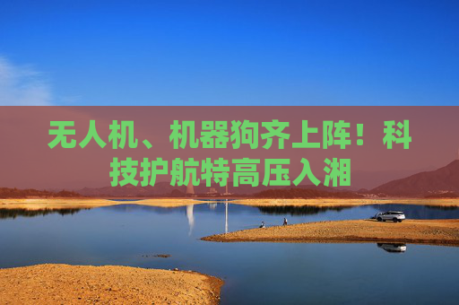 无人机、机器狗齐上阵！科技护航特高压入湘