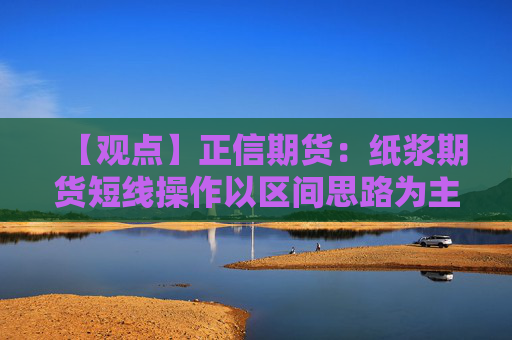 【观点】正信期货:纸浆期货短线操作以区间思路为主