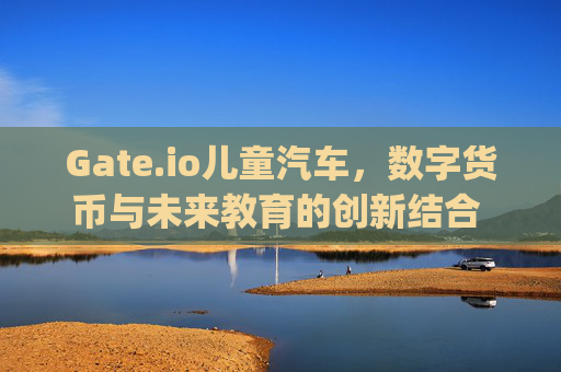Gate.io儿童汽车，数字货币与未来教育的创新结合 gate.io儿童汽车