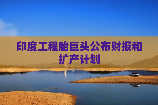 印度工程胎巨头公布财报和扩产计划