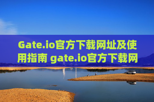 Gate.io官方下载网址及使用指南 gate.io官方下载网址