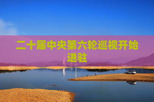 二十届中央第六轮巡视开始进驻