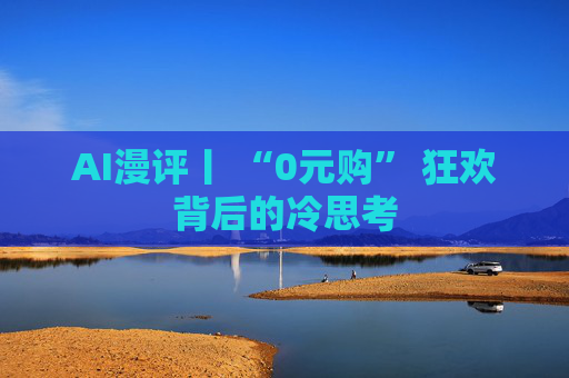 AI漫评丨 “0元购” 狂欢背后的冷思考