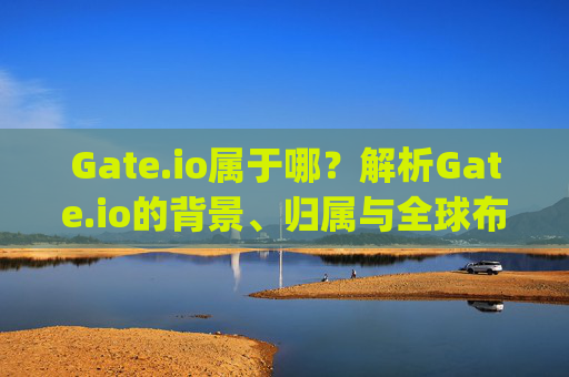 Gate.io属于哪？解析Gate.io的背景、归属与全球布局 gate.io属于哪