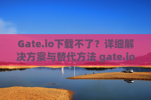 Gate.io下载不了？详细解决方案与替代方法 gate.io下载不了