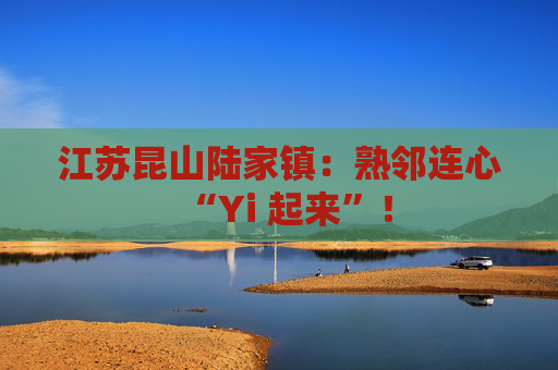 江苏昆山陆家镇:熟邻连心“Yi 起来”!