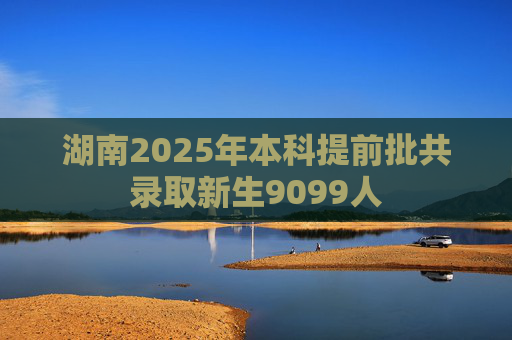 湖南2025年本科提前批共录取新生9099人