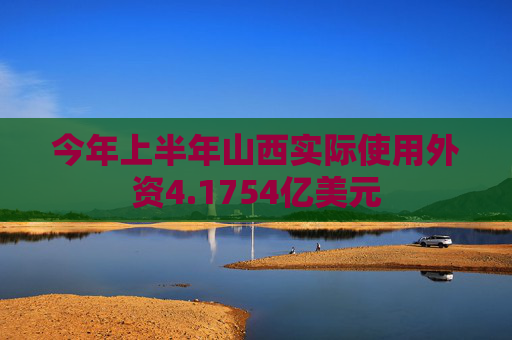 今年上半年山西实际使用外资4.1754亿美元