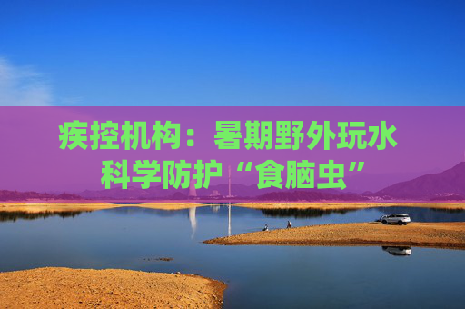 疾控机构：暑期野外玩水 科学防护“食脑虫”