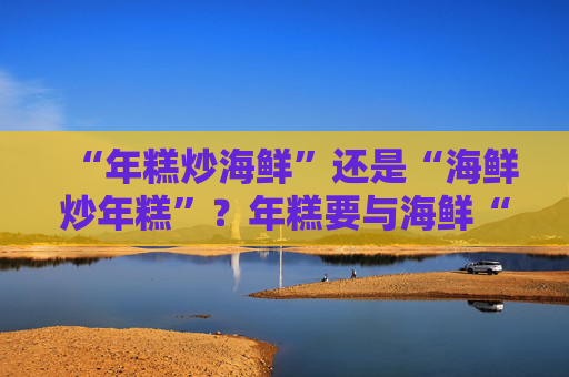 “年糕炒海鲜”还是“海鲜炒年糕”？年糕要与海鲜“相搏”