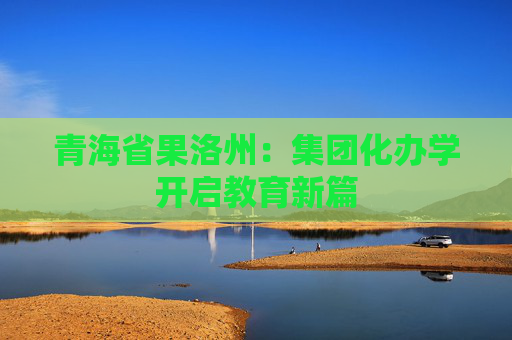 青海省果洛州：集团化办学开启教育新篇