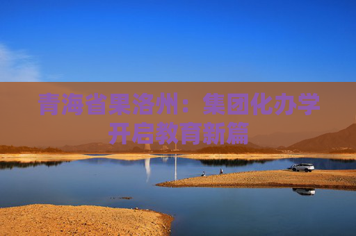 青海省果洛州：集团化办学开启教育新篇