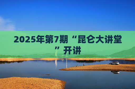 2025年第7期“昆仑大讲堂”开讲